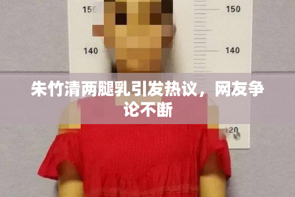 朱竹清两腿乳引发热议，网友争论不断