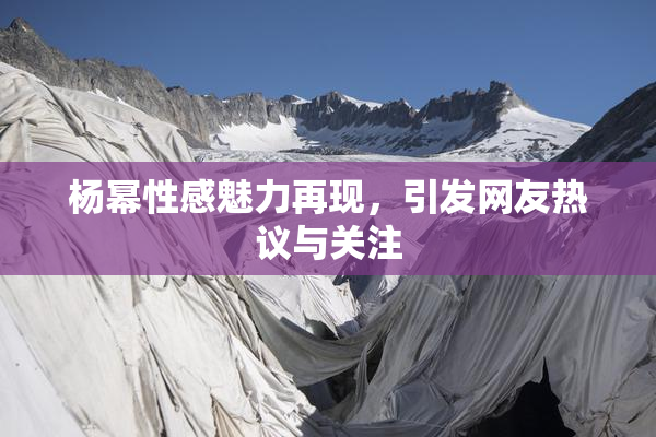 杨幂性感魅力再现，引发网友热议与关注