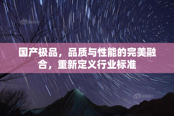 国产极品，品质与性能的完美融合，重新定义行业标准