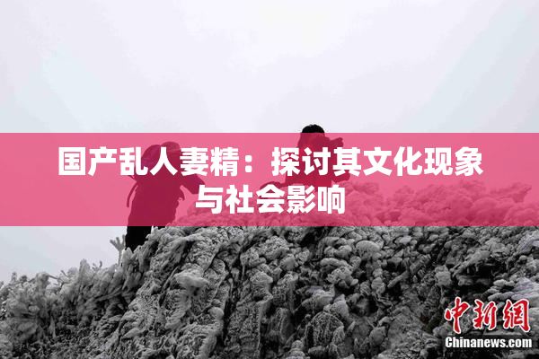 国产乱人妻精：探讨其文化现象与社会影响