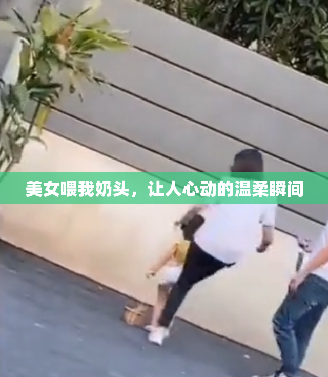 美女喂我奶头，让人心动的温柔瞬间