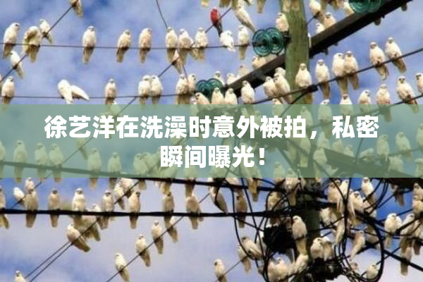 徐艺洋在洗澡时意外被拍，私密瞬间曝光！