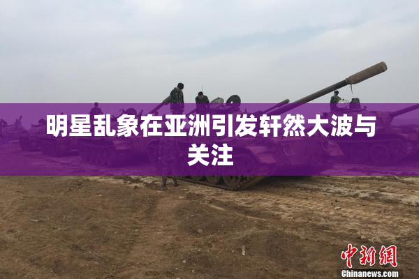 明星乱象在亚洲引发轩然大波与关注