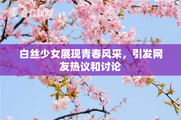 白丝少女展现青春风采，引发网友热议和讨论