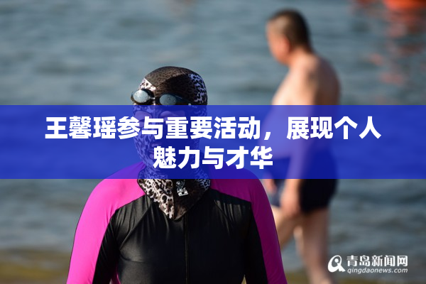 王馨瑶参与重要活动，展现个人魅力与才华