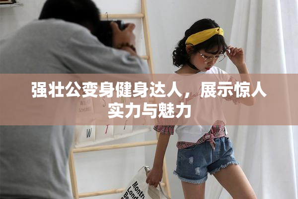 强壮公变身健身达人，展示惊人实力与魅力
