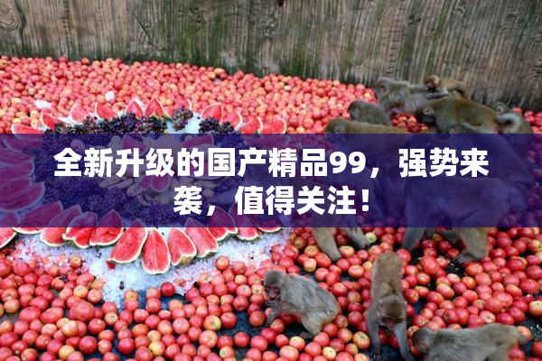 全新升级的国产精品99，强势来袭，值得关注！