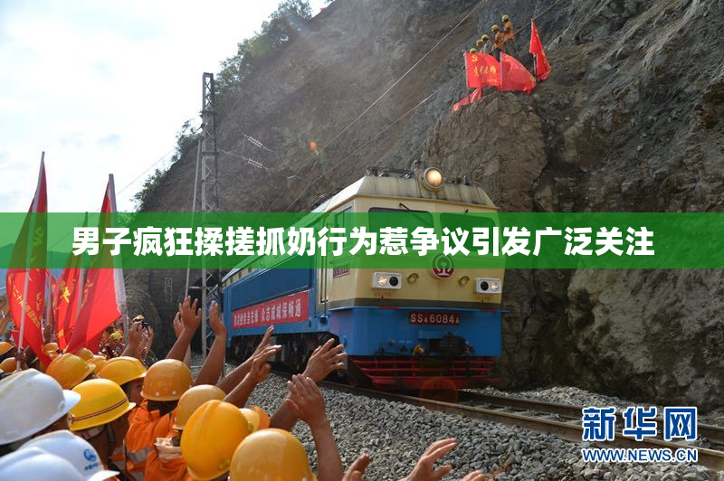 男子疯狂揉搓抓奶行为惹争议引发广泛关注