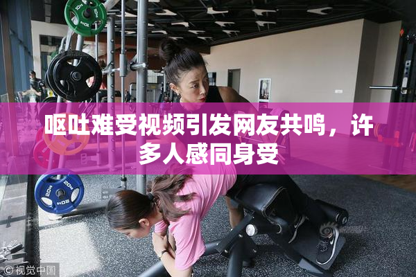 呕吐难受视频引发网友共鸣，许多人感同身受