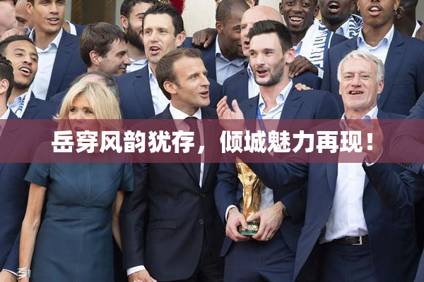 岳穿风韵犹存，倾城魅力再现！