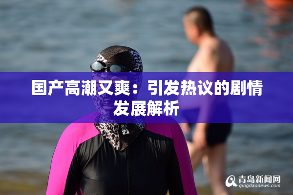 国产高潮又爽：引发热议的剧情发展解析