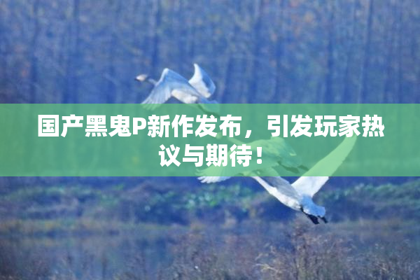 国产黑鬼P新作发布，引发玩家热议与期待！