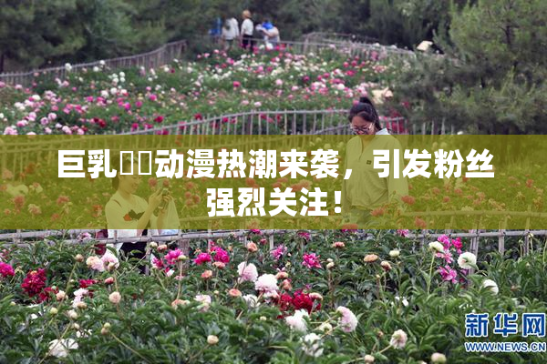 巨乳❌‌动漫热潮来袭，引发粉丝强烈关注！