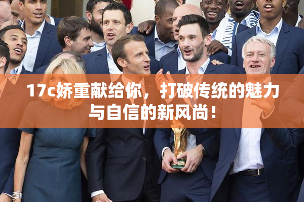 17c娇重献给你，打破传统的魅力与自信的新风尚！