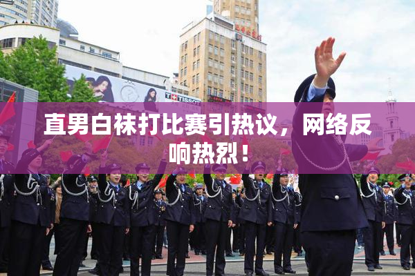 直男白袜打比赛引热议，网络反响热烈！