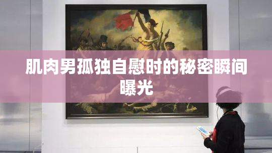 肌肉男孤独自慰时的秘密瞬间曝光