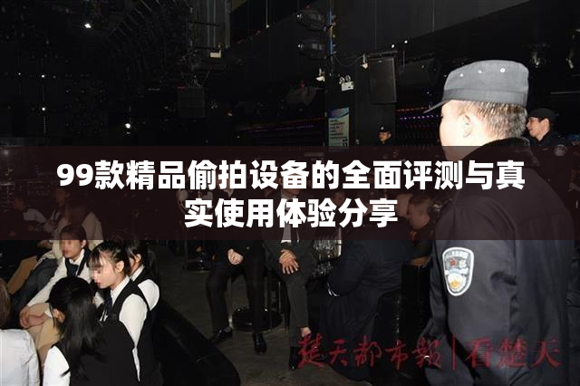 99款精品偷拍设备的全面评测与真实使用体验分享