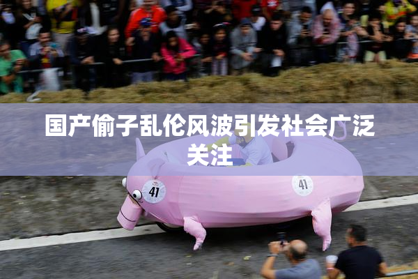 国产偷子乱伦风波引发社会广泛关注