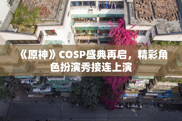 《原神》COSP盛典再启，精彩角色扮演秀接连上演