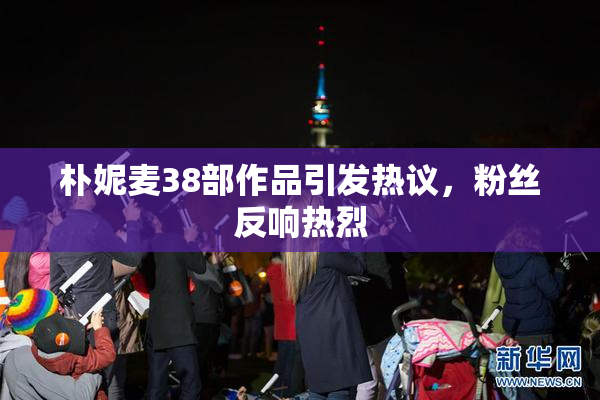 朴妮麦38部作品引发热议，粉丝反响热烈