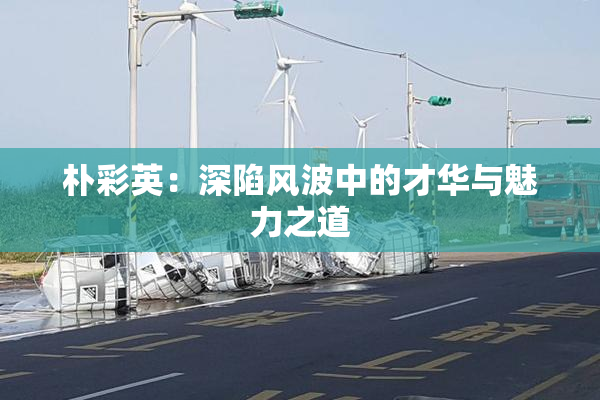 朴彩英：深陷风波中的才华与魅力之道