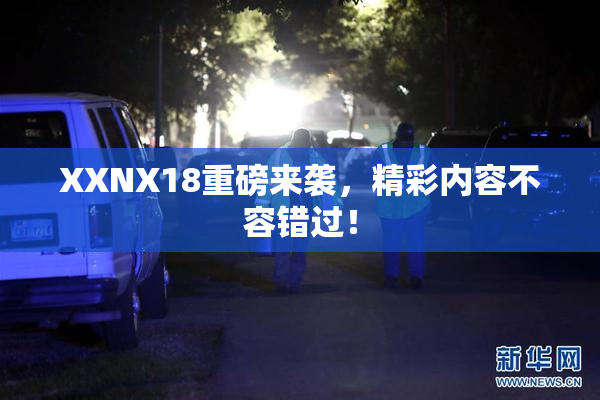 XXNX18重磅来袭，精彩内容不容错过！