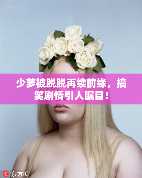 少萝被脱脱再续前缘，搞笑剧情引人瞩目！