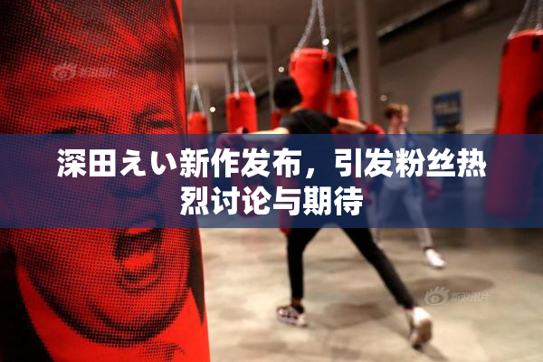 深田えい新作发布，引发粉丝热烈讨论与期待