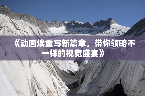 《动画埃重写新篇章，带你领略不一样的视觉盛宴》