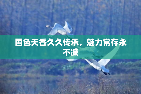 国色天香久久传承，魅力常存永不减