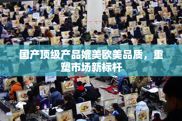国产顶级产品媲美欧美品质，重塑市场新标杆