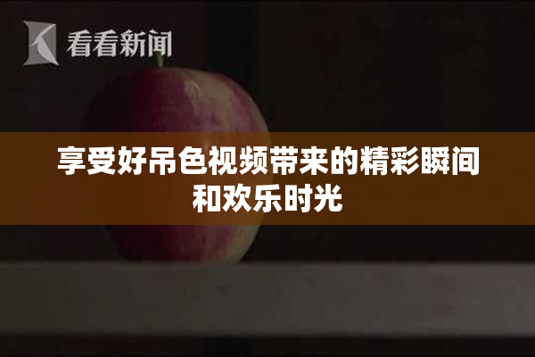 享受好吊色视频带来的精彩瞬间和欢乐时光