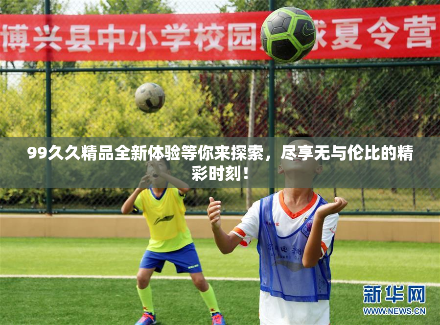 99久久精品全新体验等你来探索，尽享无与伦比的精彩时刻！