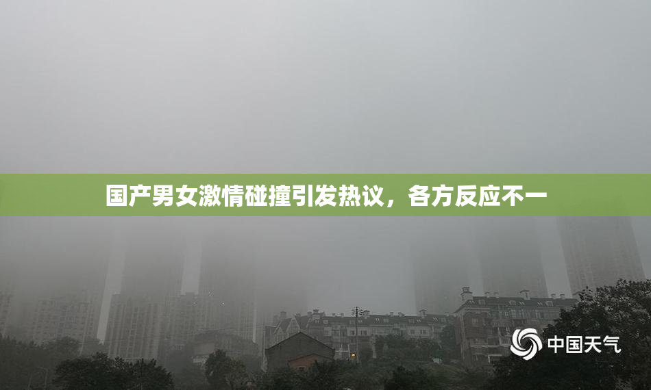 国产男女激情碰撞引发热议，各方反应不一