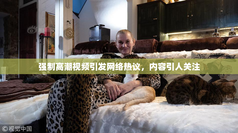 强制高潮视频引发网络热议，内容引人关注
