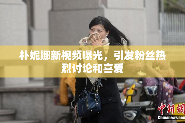 朴妮娜新视频曝光，引发粉丝热烈讨论和喜爱