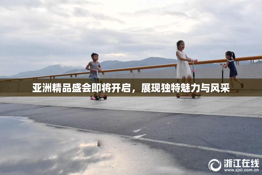 亚洲精品盛会即将开启，展现独特魅力与风采