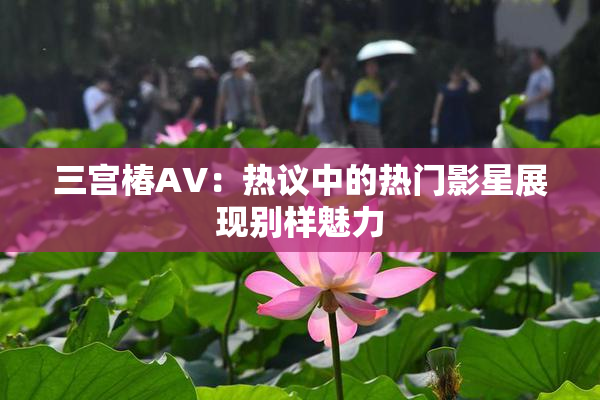 三宫椿AV：热议中的热门影星展现别样魅力