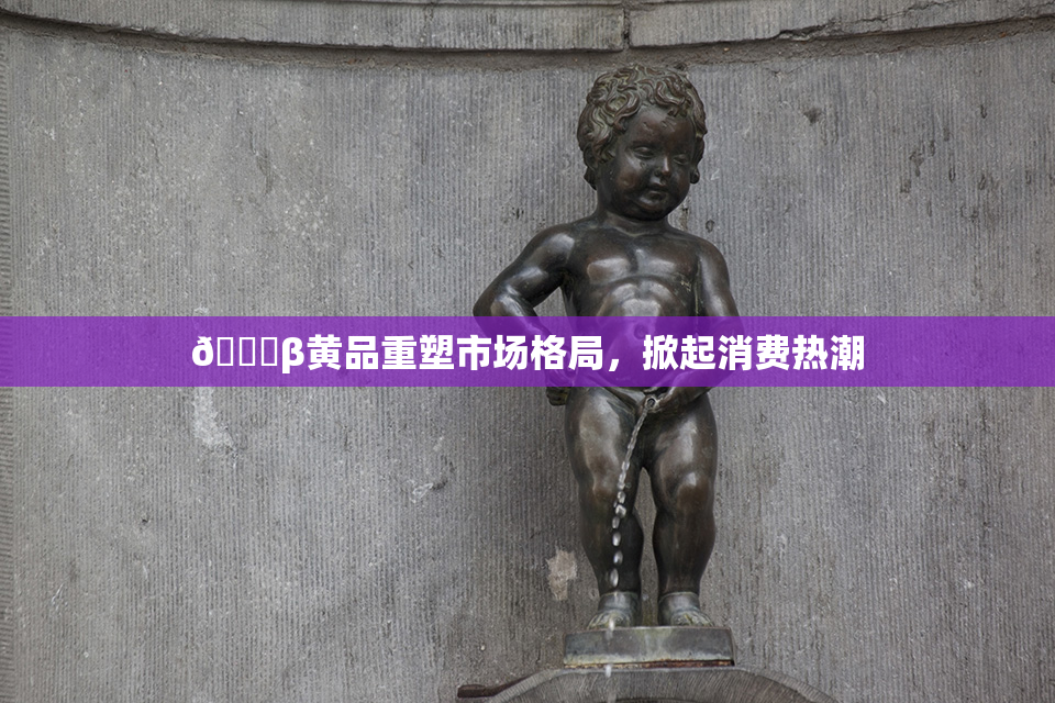 🔞β黄品重塑市场格局，掀起消费热潮