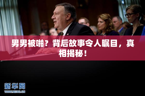 男男被啪？背后故事令人瞩目，真相揭秘！