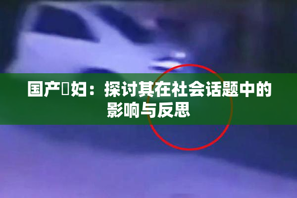 国产婬妇：探讨其在社会话题中的影响与反思