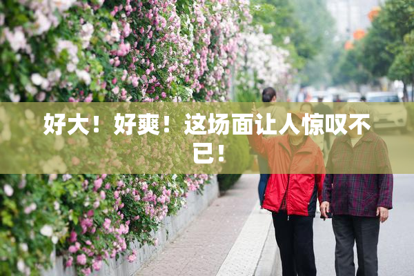 好大！好爽！这场面让人惊叹不已！