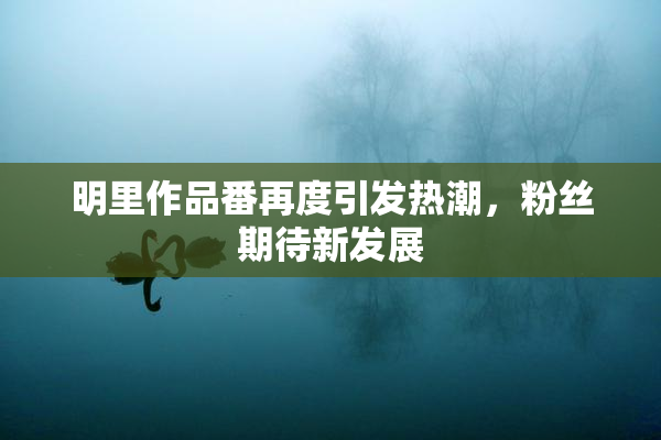明里作品番再度引发热潮，粉丝期待新发展