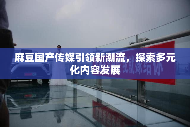 麻豆国产传媒引领新潮流，探索多元化内容发展