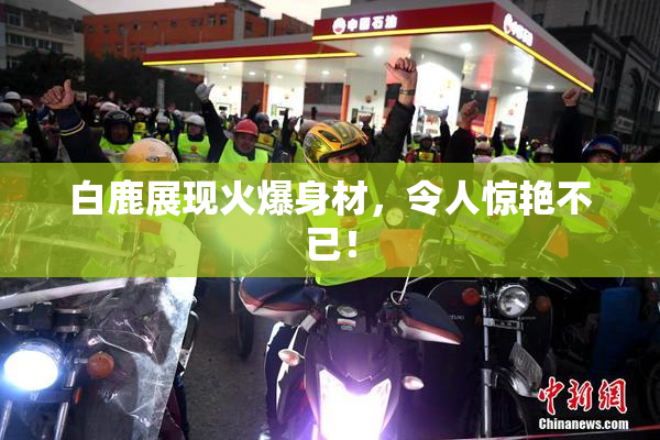白鹿展现火爆身材，令人惊艳不已！