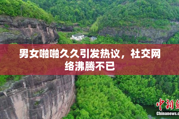 男女啪啪久久引发热议，社交网络沸腾不已