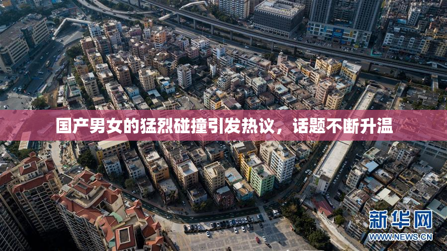 国产男女的猛烈碰撞引发热议，话题不断升温