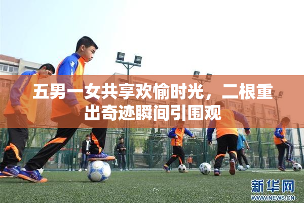 五男一女共享欢愉时光，二根重出奇迹瞬间引围观