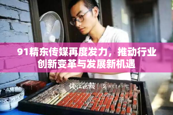 91精东传媒再度发力，推动行业创新变革与发展新机遇