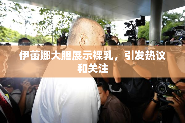 伊蕾娜大胆展示裸乳，引发热议和关注